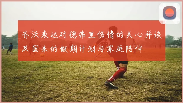 齐沃表达对德弗里伤情的关心并谈及国米的假期计划与家庭陪伴