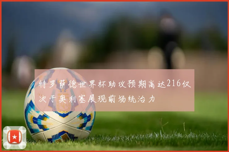 特罗萨德世界杯助攻预期高达216仅次于奥利塞展现前场统治力