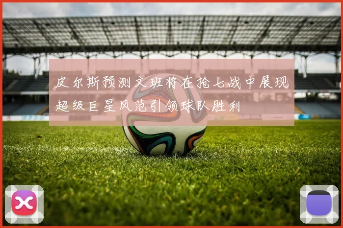 皮尔斯预测文班将在抢七战中展现超级巨星风范引领球队胜利