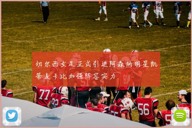 切尔西女足正式引进阿森纳明星凯蒂麦卡比加强阵容实力