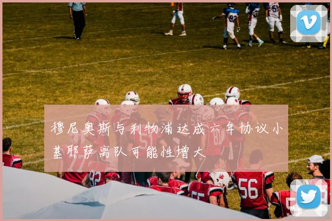 穆尼奥斯与利物浦达成六年协议小基耶萨离队可能性增大