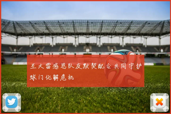 王大雷感恩队友默契配合共同守护球门化解危机