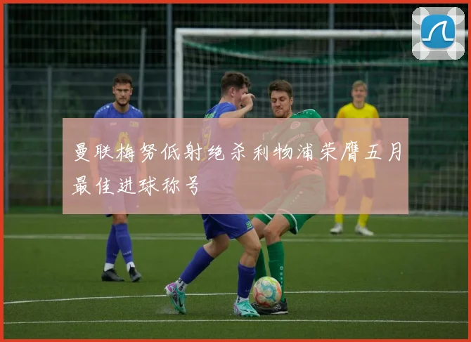 曼联梅努低射绝杀利物浦荣膺五月最佳进球称号