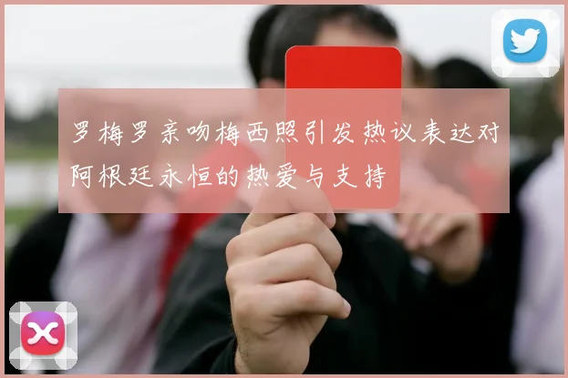 罗梅罗亲吻梅西照引发热议表达对阿根廷永恒的热爱与支持