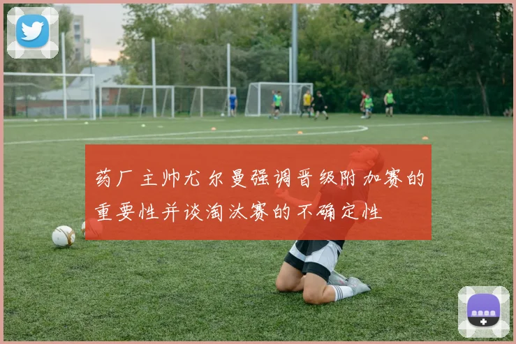 药厂主帅尤尔曼强调晋级附加赛的重要性并谈淘汰赛的不确定性
