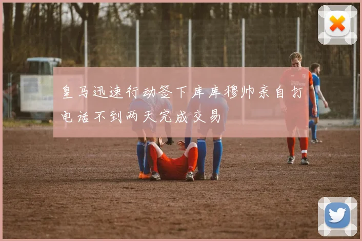 皇马迅速行动签下库库穆帅亲自打电话不到两天完成交易