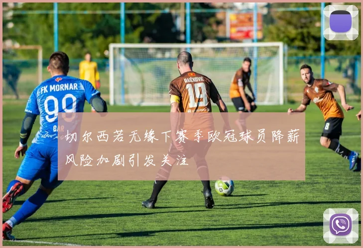 切尔西若无缘下赛季欧冠球员降薪风险加剧引发关注