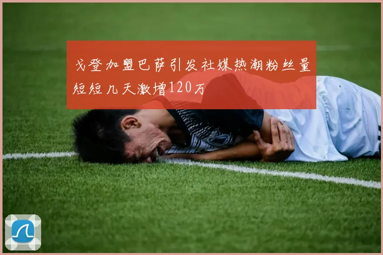 戈登加盟巴萨引发社媒热潮粉丝量短短几天激增120万